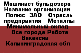 Машинист бульдозера › Название организации ­ Полюс, ЗАО › Отрасль предприятия ­ Металлы › Минимальный оклад ­ 1 - Все города Работа » Вакансии   . Калининградская обл.